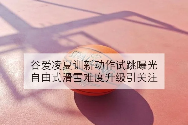 谷爱凌夏训新动作试跳曝光 自由式滑雪难度升级引关注