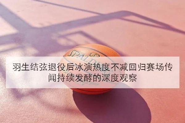 羽生结弦退役后冰演热度不减回归赛场传闻持续发酵的深度观察